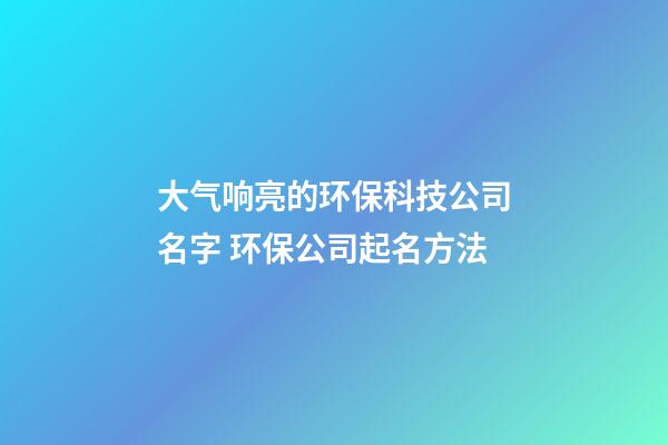 大气响亮的环保科技公司名字 环保公司起名方法